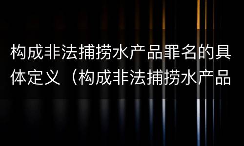 构成非法捕捞水产品罪名的具体定义（构成非法捕捞水产品罪名的具体定义为）