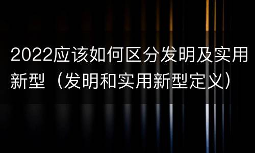 2022应该如何区分发明及实用新型（发明和实用新型定义）