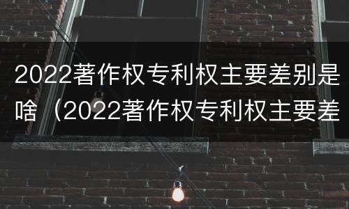 2022著作权专利权主要差别是啥（2022著作权专利权主要差别是啥呢）