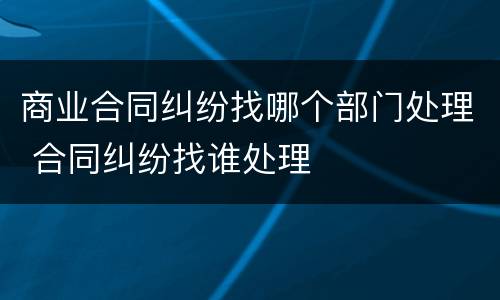 商业合同纠纷找哪个部门处理 合同纠纷找谁处理
