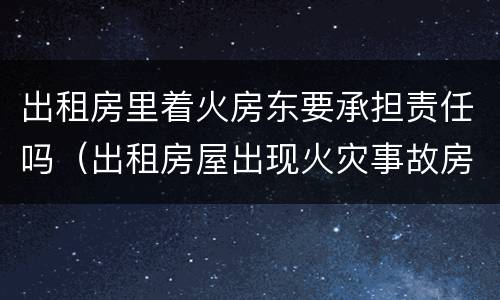 出租房里着火房东要承担责任吗（出租房屋出现火灾事故房东有责任吗?）