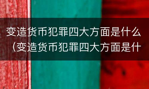 变造货币犯罪四大方面是什么（变造货币犯罪四大方面是什么内容）
