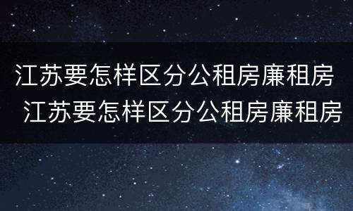 江苏要怎样区分公租房廉租房 江苏要怎样区分公租房廉租房和商品房