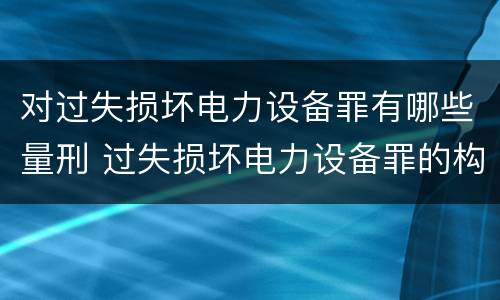 对过失损坏电力设备罪有哪些量刑 过失损坏电力设备罪的构成要件