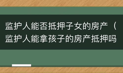 监护人能否抵押子女的房产（监护人能拿孩子的房产抵押吗）