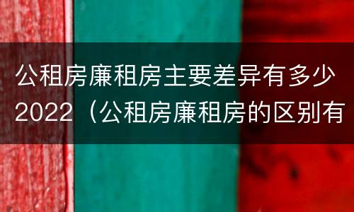 公租房廉租房主要差异有多少2022（公租房廉租房的区别有哪些）