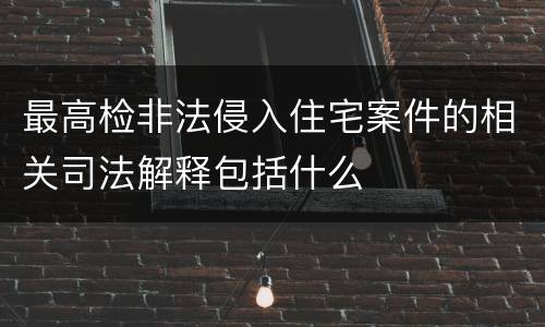 最高检非法侵入住宅案件的相关司法解释包括什么