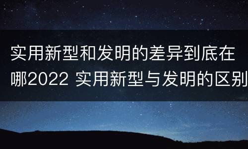 实用新型和发明的差异到底在哪2022 实用新型与发明的区别是什么