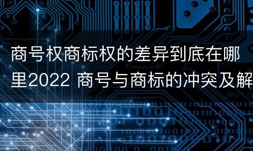 商号权商标权的差异到底在哪里2022 商号与商标的冲突及解决措施
