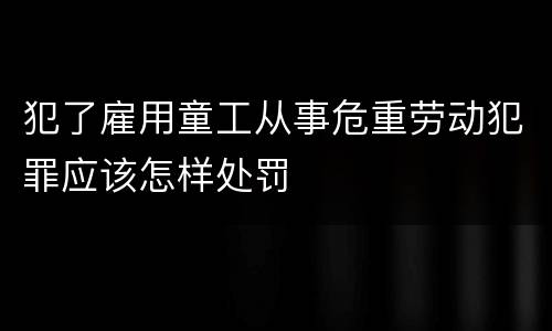 犯了雇用童工从事危重劳动犯罪应该怎样处罚