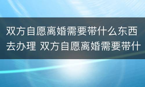 双方自愿离婚需要带什么东西去办理 双方自愿离婚需要带什么证件