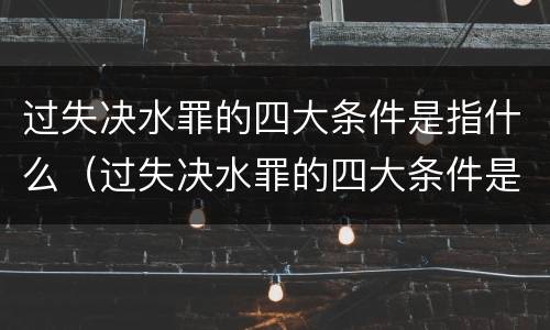 过失决水罪的四大条件是指什么（过失决水罪的四大条件是指什么呢）