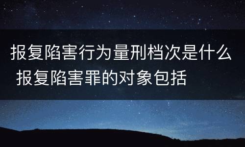 报复陷害行为量刑档次是什么 报复陷害罪的对象包括