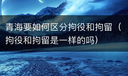 青海要如何区分拘役和拘留（拘役和拘留是一样的吗）