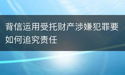 背信运用受托财产涉嫌犯罪要如何追究责任
