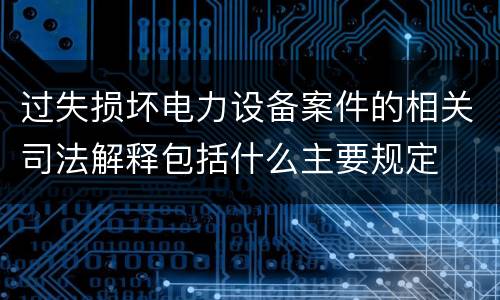 过失损坏电力设备案件的相关司法解释包括什么主要规定