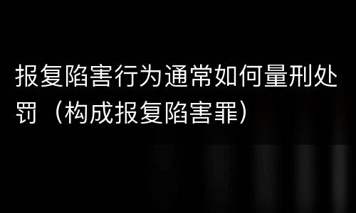 报复陷害行为通常如何量刑处罚（构成报复陷害罪）