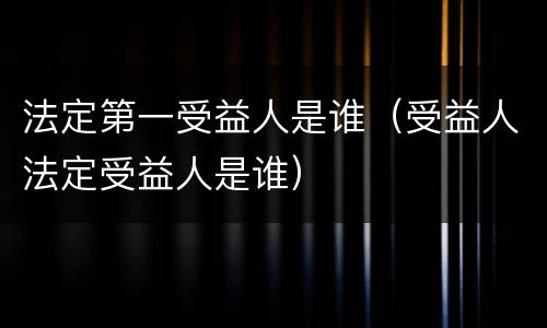 法定第一受益人是谁（受益人法定受益人是谁）