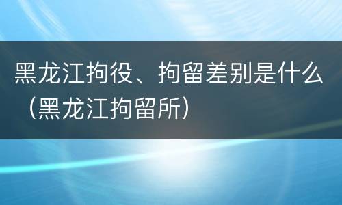 黑龙江拘役、拘留差别是什么（黑龙江拘留所）