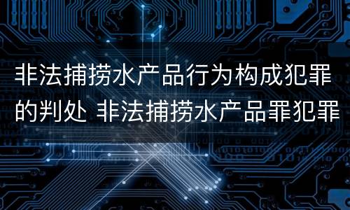 非法捕捞水产品行为构成犯罪的判处 非法捕捞水产品罪犯罪构成