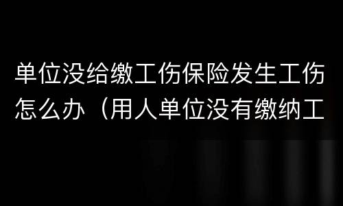 单位没给缴工伤保险发生工伤怎么办（用人单位没有缴纳工伤保险怎么办）