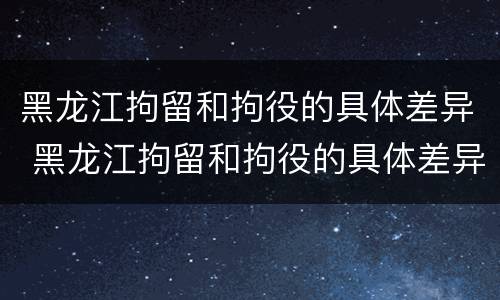 黑龙江拘留和拘役的具体差异 黑龙江拘留和拘役的具体差异是什么