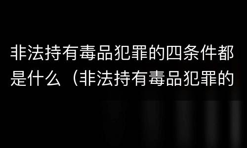 非法持有毒品犯罪的四条件都是什么（非法持有毒品犯罪的四条件都是什么意思）