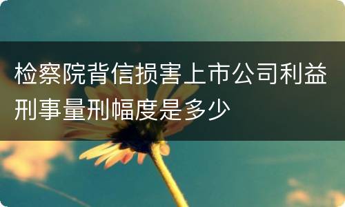 检察院背信损害上市公司利益刑事量刑幅度是多少
