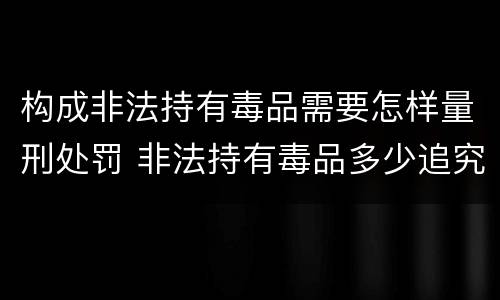 构成非法持有毒品需要怎样量刑处罚 非法持有毒品多少追究刑事责任