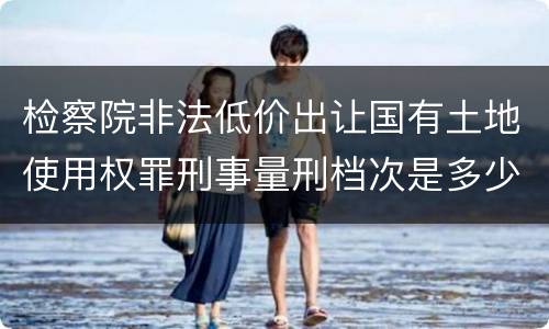 检察院非法低价出让国有土地使用权罪刑事量刑档次是多少
