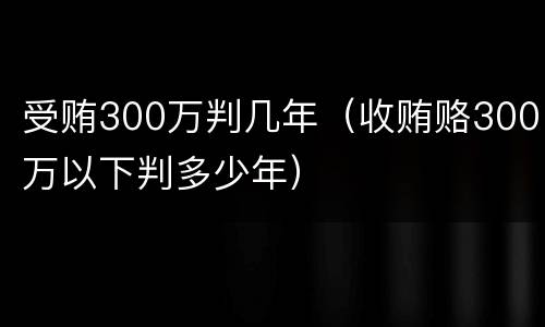 受贿300万判几年（收贿赂300万以下判多少年）