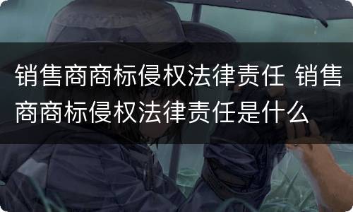 销售商商标侵权法律责任 销售商商标侵权法律责任是什么