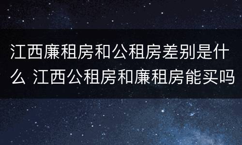 江西廉租房和公租房差别是什么 江西公租房和廉租房能买吗
