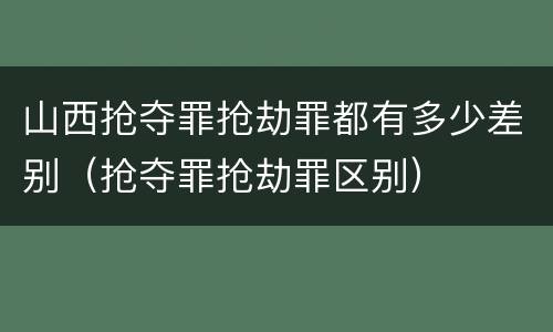 山西抢夺罪抢劫罪都有多少差别（抢夺罪抢劫罪区别）