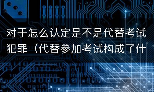 对于怎么认定是不是代替考试犯罪（代替参加考试构成了什么犯罪）