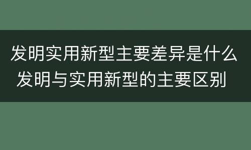 发明实用新型主要差异是什么 发明与实用新型的主要区别