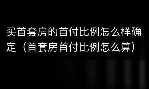 买首套房的首付比例怎么样确定（首套房首付比例怎么算）