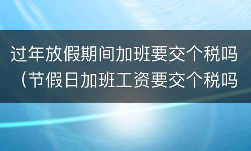过年放假期间加班要交个税吗（节假日加班工资要交个税吗）