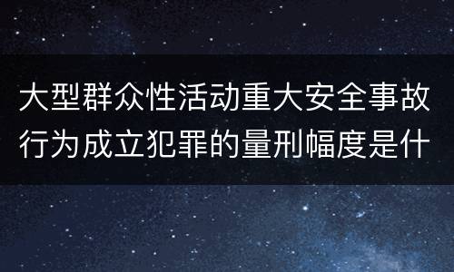 大型群众性活动重大安全事故行为成立犯罪的量刑幅度是什么