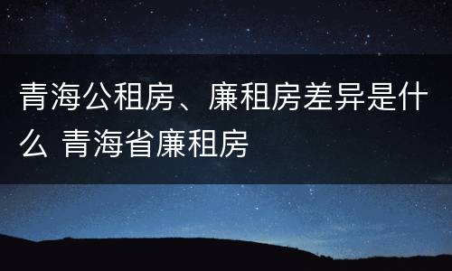 青海公租房、廉租房差异是什么 青海省廉租房