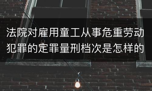法院对雇用童工从事危重劳动犯罪的定罪量刑档次是怎样的
