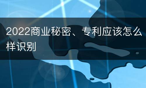 2022商业秘密、专利应该怎么样识别