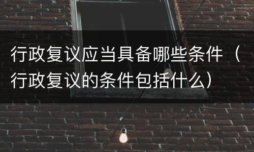 行政复议应当具备哪些条件（行政复议的条件包括什么）