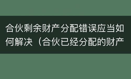 合伙剩余财产分配错误应当如何解决（合伙已经分配的财产,能否返还）