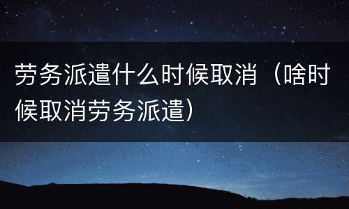 劳务派遣什么时候取消（啥时候取消劳务派遣）