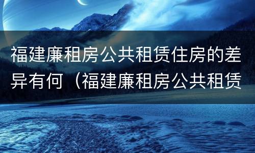 福建廉租房公共租赁住房的差异有何（福建廉租房公共租赁住房的差异有何影响）