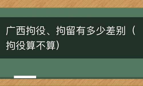 广西拘役、拘留有多少差别（拘役算不算）