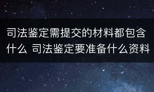 司法鉴定需提交的材料都包含什么 司法鉴定要准备什么资料