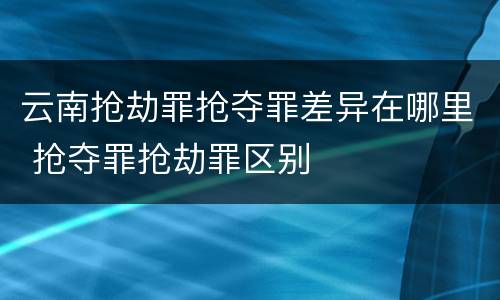云南抢劫罪抢夺罪差异在哪里 抢夺罪抢劫罪区别