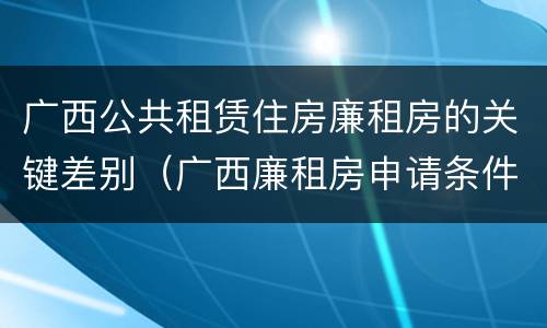 广西公共租赁住房廉租房的关键差别（广西廉租房申请条件2018）